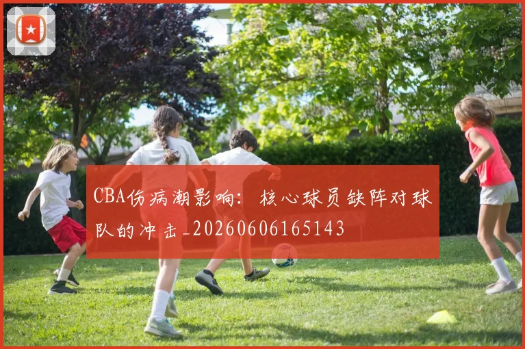 CBA伤病潮影响：核心球员缺阵对球队的冲击_20260606165143