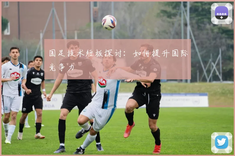 国足技术短板探讨：如何提升国际竞争力