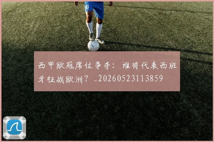西甲欧冠席位争夺:谁将代表西班牙征战欧洲?_20260523113859