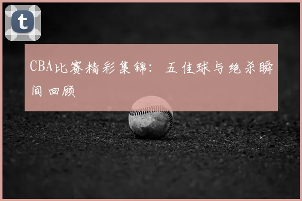 CBA比赛精彩集锦:五佳球与绝杀瞬间回顾