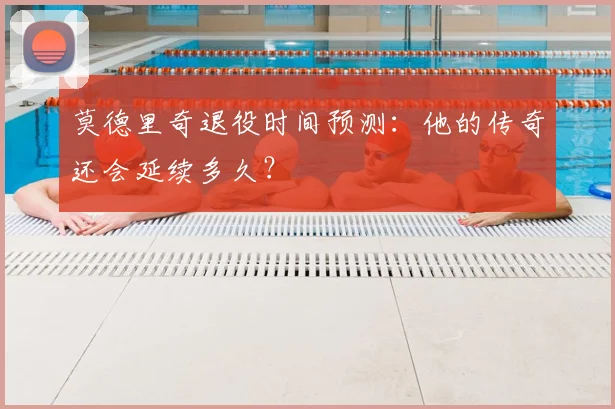 莫德里奇退役时间预测：他的传奇还会延续多久？