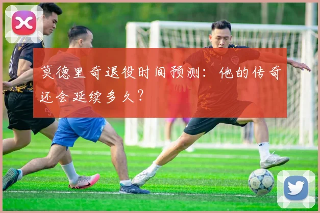 莫德里奇退役时间预测：他的传奇还会延续多久？