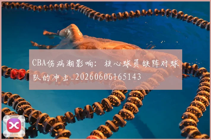 CBA伤病潮影响：核心球员缺阵对球队的冲击_20260606165143