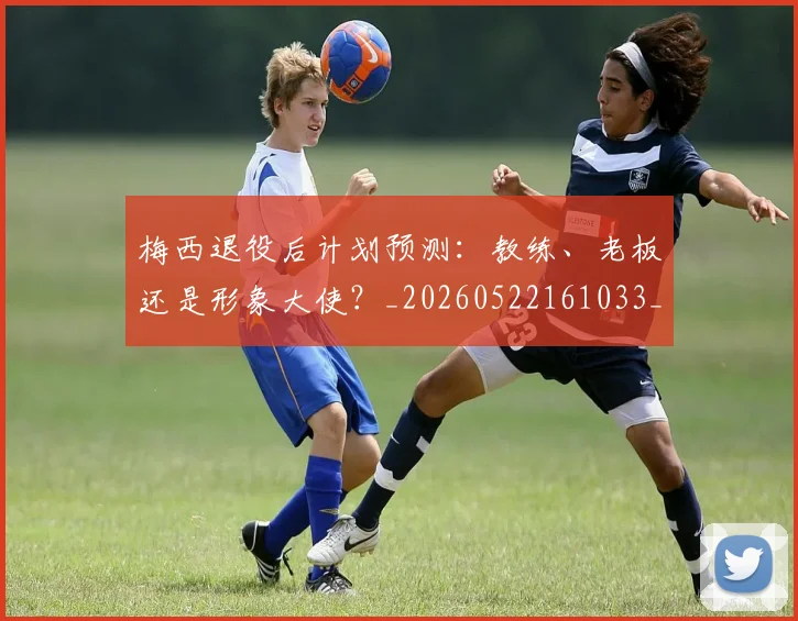 梅西退役后计划预测：教练、老板还是形象大使？_20260522161033_20260609223951
