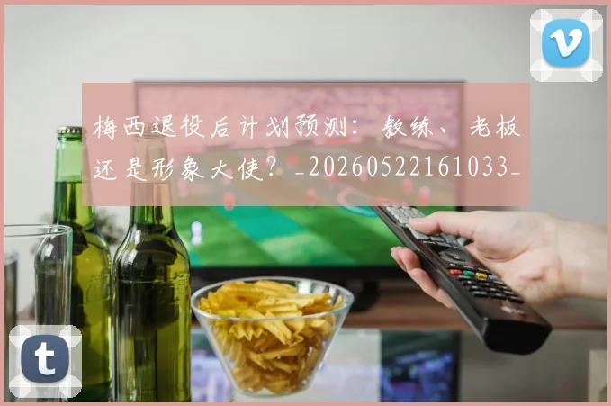 梅西退役后计划预测：教练、老板还是形象大使？_20260522161033_20260609223951