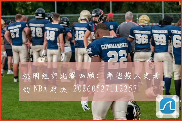 姚明经典比赛回顾：那些载入史册的 NBA 对决_20260527112257